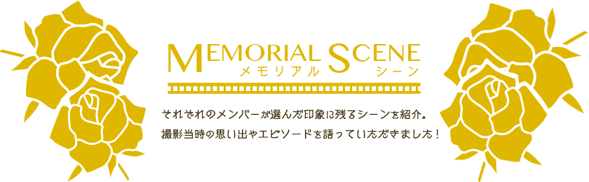 MEMORIAL SCENE　メモリアルシーン　それぞれのメンバーが選んだ印象に残るシーンを紹介。撮影当時の思い出やエピソードを語っていただきました！