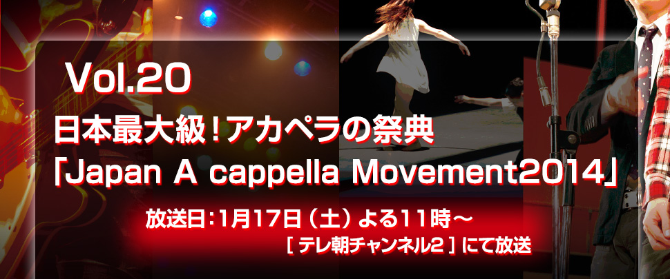 Vol.20日本最大級！アカペラの祭典
「Japan A cappella Movement2014」放送日：1月17日（土）よる１１時～　[CSテレ朝チャンネル２]にて放送