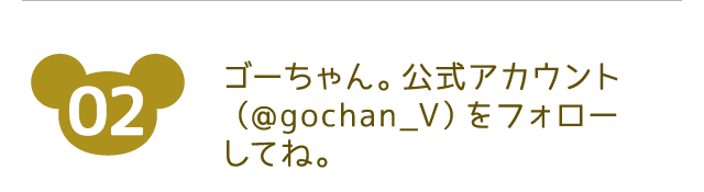 参加方法02 ゴーちゃん。公式アカウント(@gochan_V)をフォローしてね。