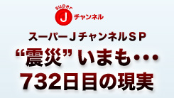 スーパーJチャンネルスペシャル～“震災”いまも…732日目の現実～ 