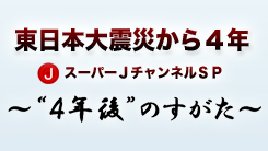 東日本大震災から４年 スーパーＪチャンネルＳＰ ～“４年後”のすがた～