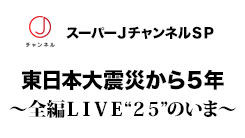 スーパーJチャンネルSP　東日本大震災から5年　～全編LIVE“25”のいま～