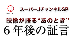 スーパーＪチャンネルＳＰ　映像が語る”あのとき”　６年後の証言