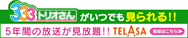 ３３３トリオさんがいつでも見られる!!5年間の放送が見放題!!＜TELASA＞