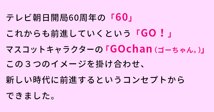 テレビ朝日開局60周年の「60」これからも前進していくという「GO！」マスコットキャラクターの「GOchan（ゴーちゃん。）この3つのイメージを掛け合わせ、新しい時代に前進するというコンセプトからできました。」