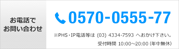 お電話でお問い合わせ　TEL 0570-0555-77 *PHS・IP電話等は(03)4334-7593へおかけ下さい。受付時間10：00～20：00　年中無休