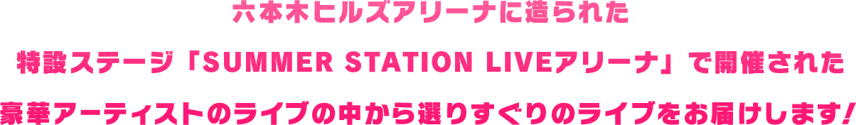 六本木ヒルズアリーナに造られた特設ステージ『SUMMER STATION LIVEアリーナ』で開催された豪華アーティストのライブの中から選りすぐりのライブをお届けします！