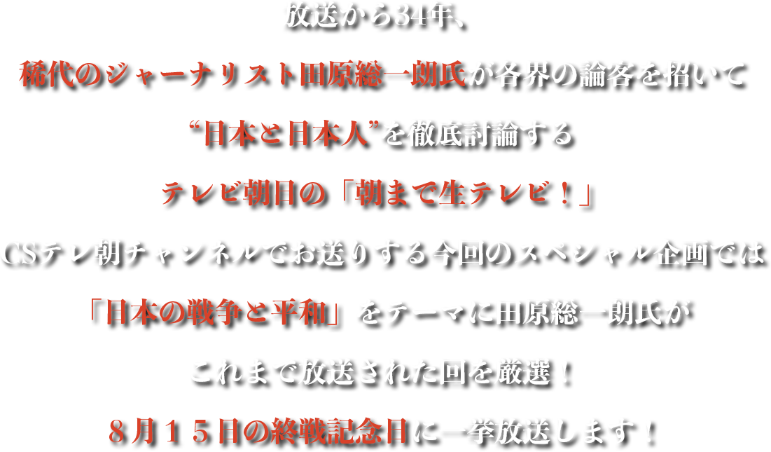 放送から34年、稀代のジャーナリスト田原総一朗氏が各界の論客を招いて “日本と日本人”を徹底討論するテレビ朝日の「朝まで生テレビ！」CSテレ朝チャンネルでお送りする今回のスペシャル企画では「日本の戦争と平和」をテーマに田原総一朗氏これまで放送された回を厳選！８月１５日の終戦記念日に一挙放送します！