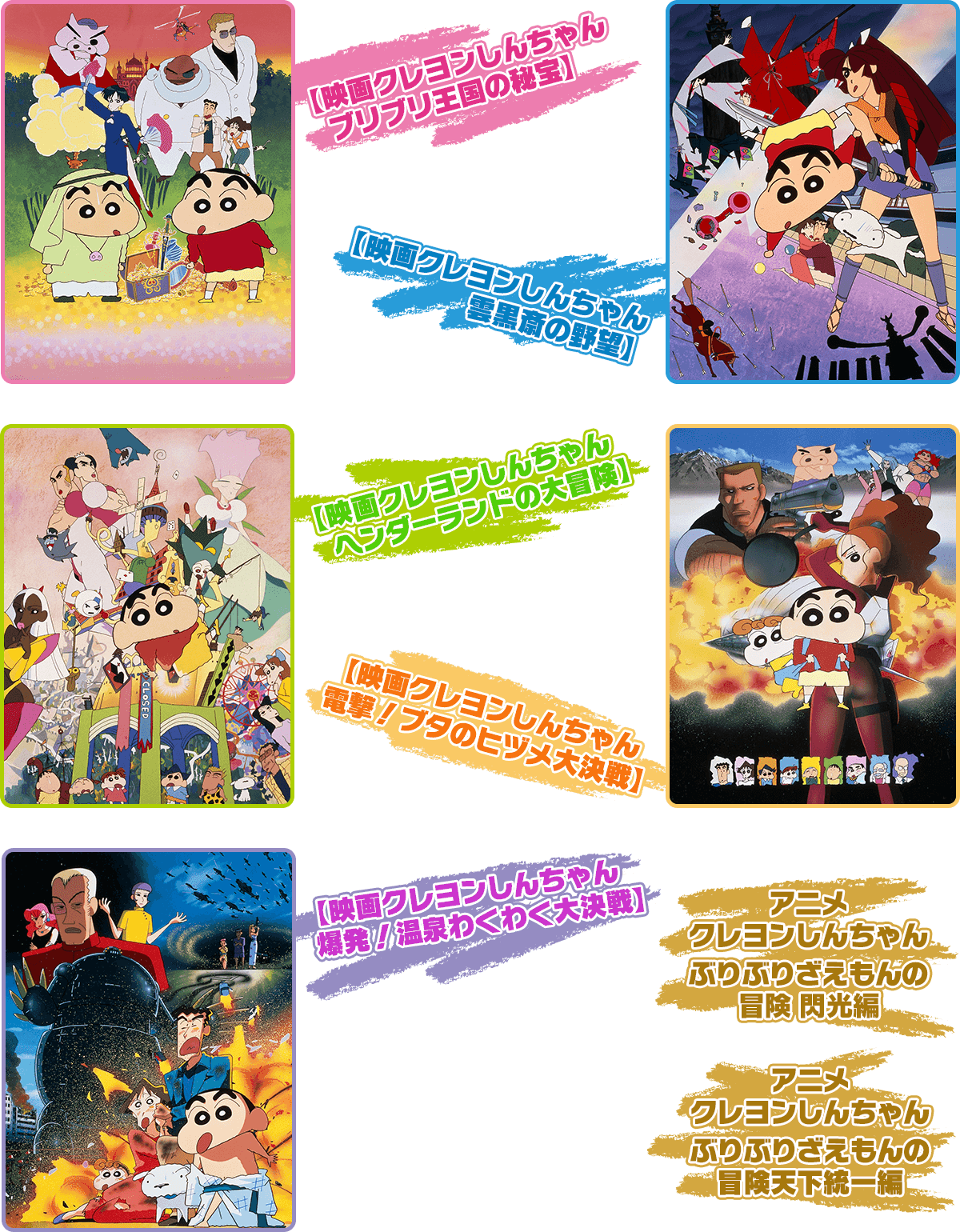 【映画クレヨンしんちゃん ブリブリ王国の秘宝】【映画クレヨンしんちゃん 雲黒斎の野望】【映画クレヨンしんちゃん ヘンダーランドの大冒険】【映画クレヨンしんちゃん 電撃！ ブタのヒヅメ大決戦】【映画クレヨンしんちゃん 爆発！温泉わくわく大決戦】【アニメクレヨンしんちゃんぶりぶりざえもんの冒険 閃光編】【アニメクレヨンしんちゃんぶりぶりざえもんの冒険天下統一編】