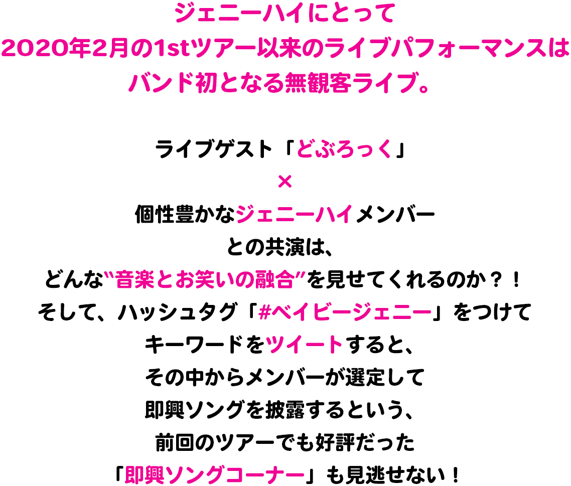 ジェニーハイにとって2020年2月の1stツアー以来のライブパフォーマンスは、バンド初となる無観客ライブ。ライブゲスト「どぶろっく」×個性豊かなジェニーハイメンバーとの共演は、どんな“音楽とお笑いの融合”を見せてくれるのか？！そして、ハッシュタグ「#ベイビージェニー」をつけてキーワードをツイートすると、その中からメンバーが選定して即興ソングを披露するという、前回のツアーでも好評だった「即興ソングコーナー」も見逃せない！