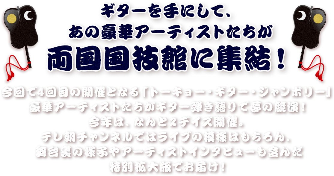 ギターを手にして、あの豪華アーティストたちが両国国技館に集結！今回で4回目の開催となる「トーキョー・ギター・ジャンボリー」豪華アーティストたちがギター弾き語りで夢の競演！今年は、なんと2デイズ開催。テレ朝チャンネルではライブの模様はもちろん、舞台裏の様子やアーティストインタビューも含んだ特別拡大版でお届け！
