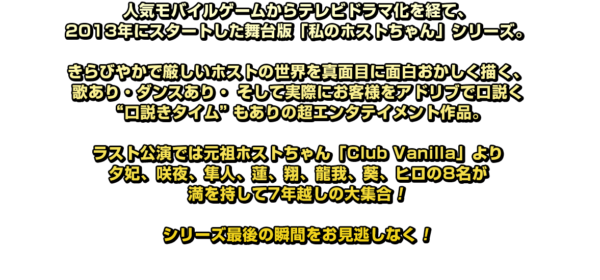 人気モバイルゲームからテレビドラマ化を経て、2013 年にスタートした舞台版「私のホストちゃん」シリーズ。きらびやかで厳しいホストの世界を真面目に面白おかしく描く、歌あり・ダンスあり・ そして実際にお客様をアドリブで口説く“口説きタイム”もありの超エンタテイメント作品。ラスト公演では元祖ホストちゃん「Club Vanilla」より夕妃、咲夜、隼人、蓮、翔、龍我、葵、ヒロの8名が満を持して7年越しの大集合！シリーズ最後の瞬間をお見逃しなく！