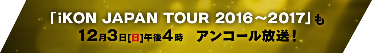 「iKON JAPAN TOUR 2016～2017」も12月3日[日]午後4時　アンコール放送！