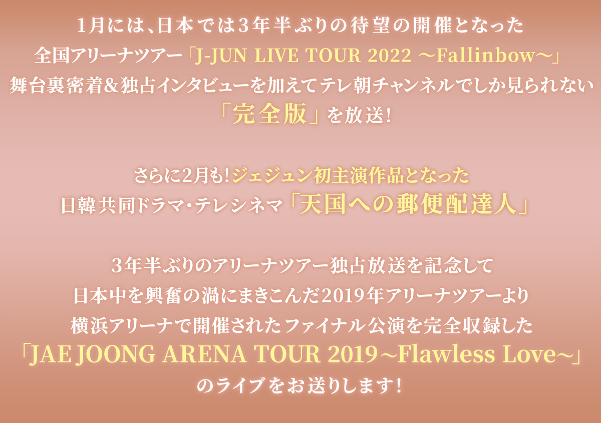 1月 には、日本では3年半ぶりの待望の開催となった​全国アリーナツアー「J-JUN LIVE TOUR 2022 ～Fallinbow～」​舞台裏密着＆独占インタビューを加えて​テレ朝チャンネルでしか見られない完全版を放送！​さらに2月も！​ジェジュン初主演作品となった​【日韓共同ドラマ・テレシネマ】天国への郵便配達人​３年半ぶりのアリーナツアー独占放送を記念して​日本中を興奮の渦にまきこんだ2019年アリーナツアーより​横浜アリーナで開催されたファイナル公演を完全収録した​JAEJOONG ARENA TOUR 2019 ～Flawless Love～​のライブをお送りします！​