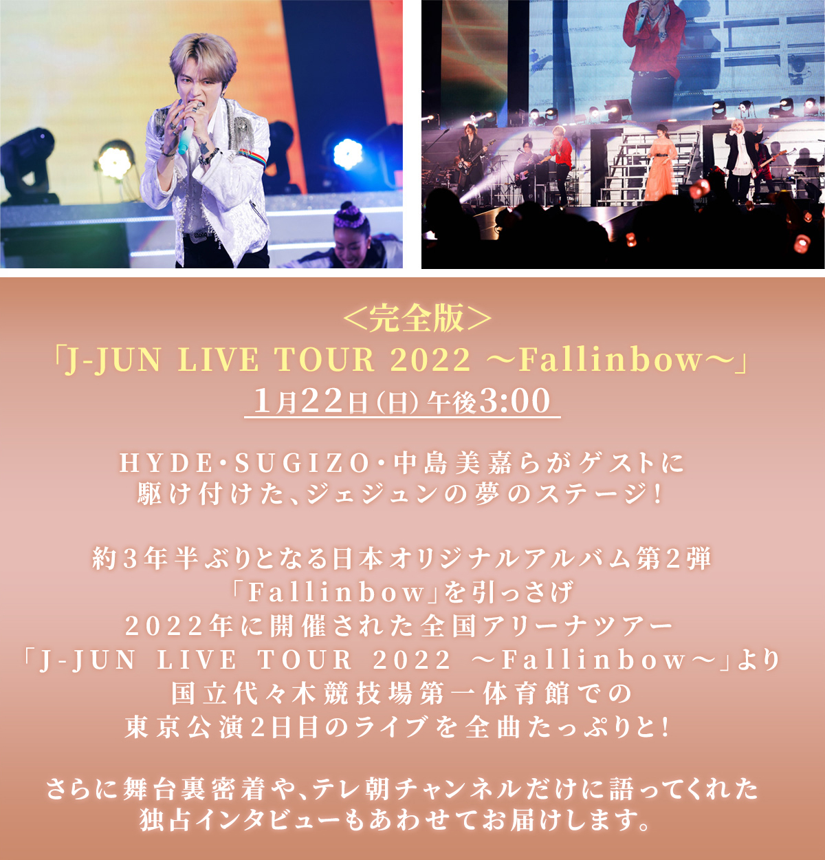＜完全版＞​「J-JUN LIVE TOUR 2022 ～Fallinbow～」​1月22日（日）午後3:00​HYDE・SUGIZO・中島美嘉らがゲストに駆け付けた、ジェジュンの夢のステージ！​約3年半ぶりとなる日本オリジナルアルバム第2弾「Fallinbow」を引っさげ​2022年に開催された全国アリーナツアー​「J-JUN LIVE TOUR 2022 ～Fallinbow～」より​国立代々木競技場第一体育館での東京公演2日目のライブを全曲たっぷりと！​さらに舞台裏や、テレ朝チャンネルだけに語ってくれたインタビューもあわせてお届けします。​
