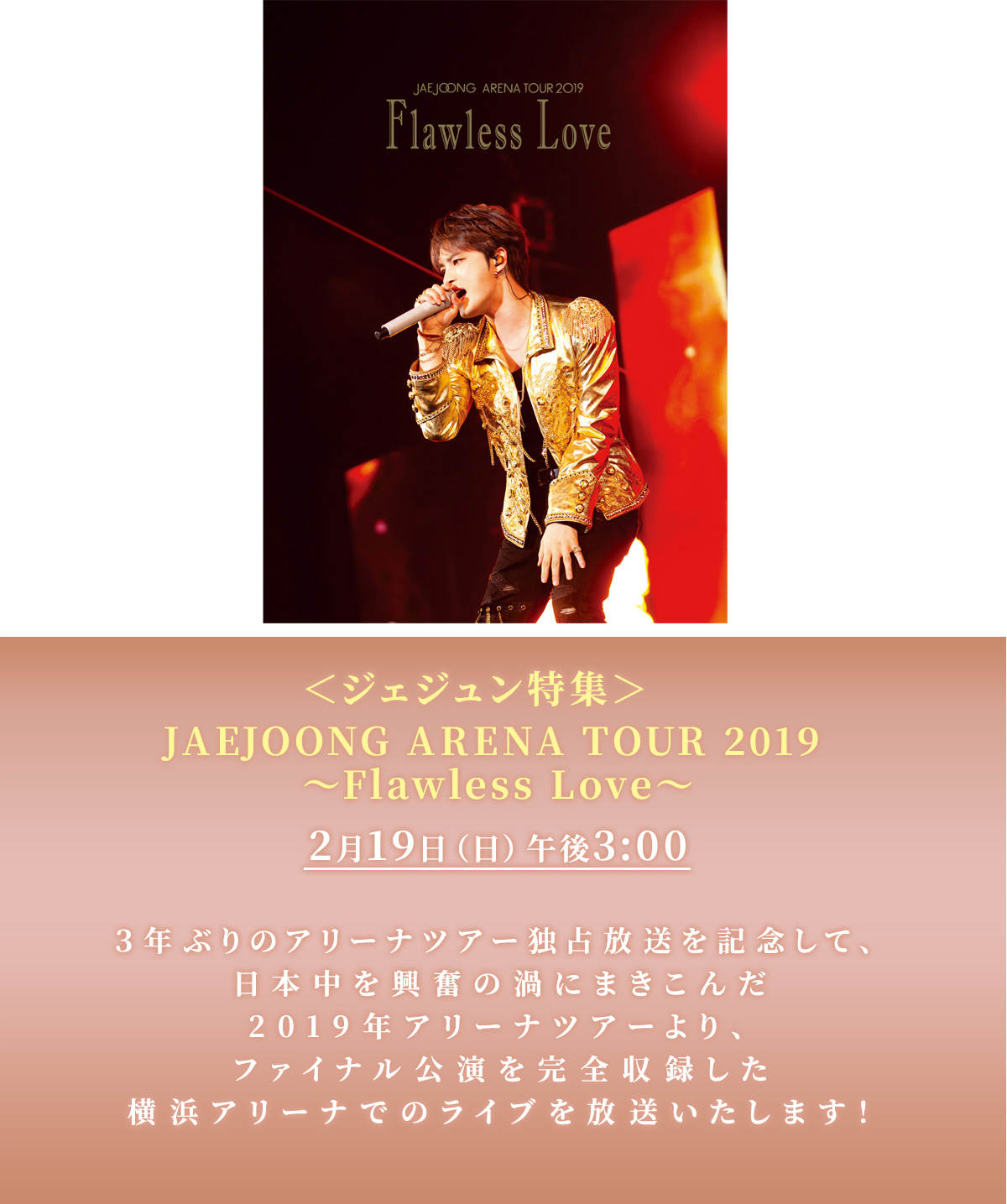 ＜ジェジュン特集＞JAEJOONG ARENA TOUR 2019 ​～Flawless Love～​2月19日（日）午後3:00​３年ぶりのアリーナツアー独占放送を記念して、​日本中を興奮の渦にまきこんだ2019年アリーナツアーより、ファイナル公演を完全収録した​横浜アリーナでのライブを放送いたします！​