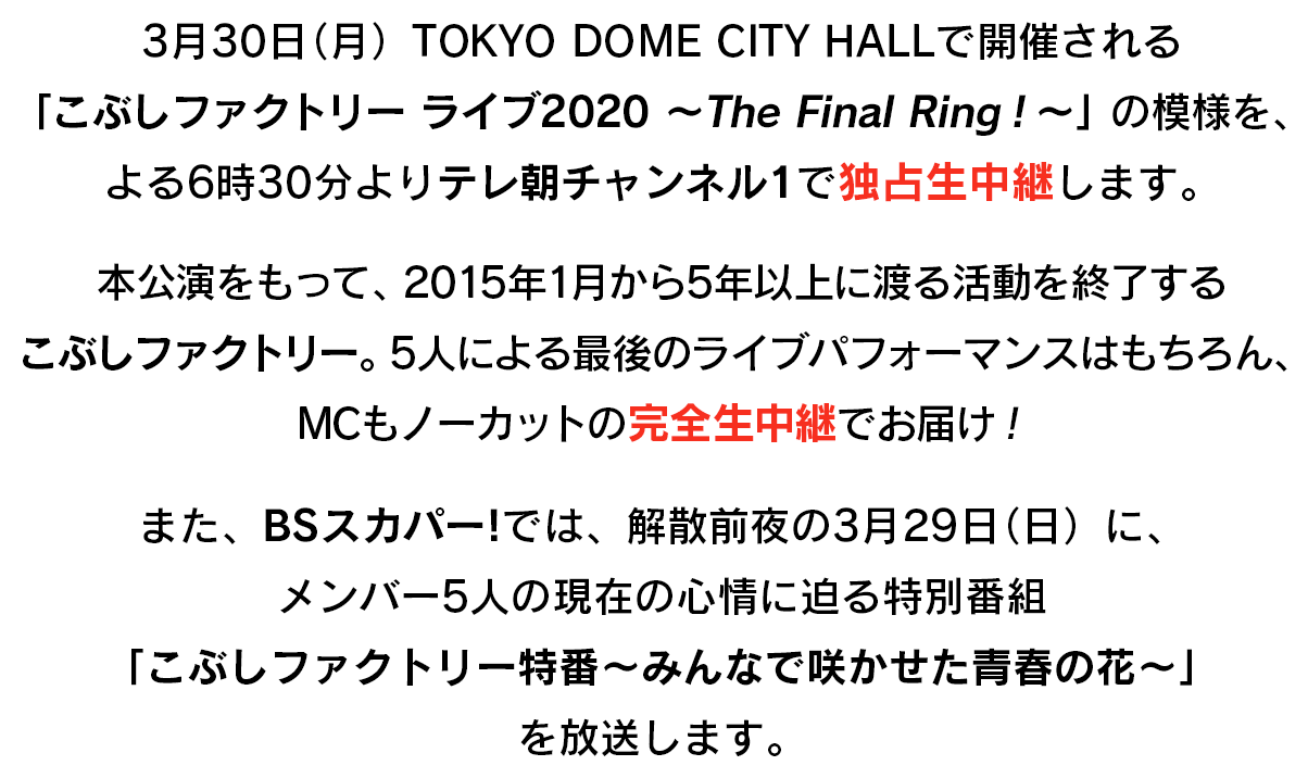 3月30日（月）TOKYO DOME CITY HALLで開催される「こぶしファクトリー ライブ2020 ～The Final Ring！～」の模様を、よる6時30分よりテレ朝チャンネル1で独占生中継します。本公演をもって、2015年1月から5年以上に渡る活動を終了するこぶしファクトリー。5人による最後のライブパフォーマンスはもちろん、MCもノーカットの完全生中継でお届け！また、BSスカパー!では、解散前夜の3月29日（日）に、メンバー5人の現在の心情に迫る特別番組「こぶしファクトリー特番～みんなで咲かせた青春の花～」を放送します。