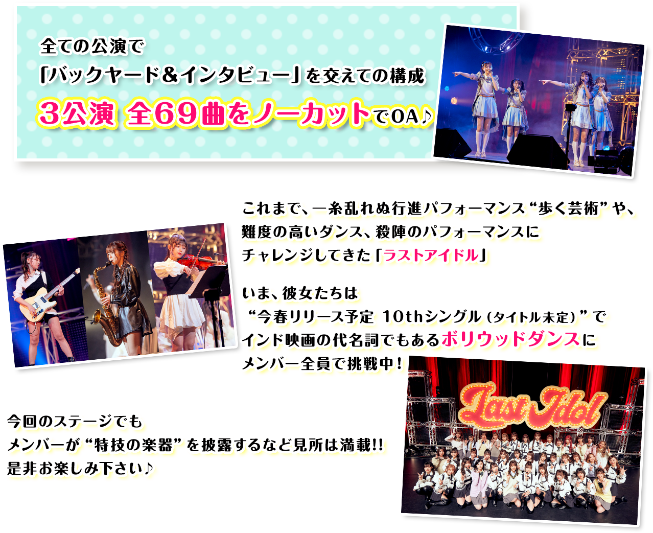 全ての公演で
          「バックヤード＆インタビュー」を交えての構成 3公演 全69曲をノーカットでOA♪ これまで、一糸乱れぬ行進パフォーマンス“歩く芸術”や、難度の高いダンス、殺陣のパフォーマンスにチャレンジしてきた「ラストアイドル」いま、彼女たちは“今春リリース予定 10thシングル（タイトル未定）”でインド映画の代名詞でもあるボリウッドダンスにメンバー全員で挑戦中！今回のステージでもメンバーが“特技の楽器”を披露するなど見所は満載!!是非お楽しみ下さい♪