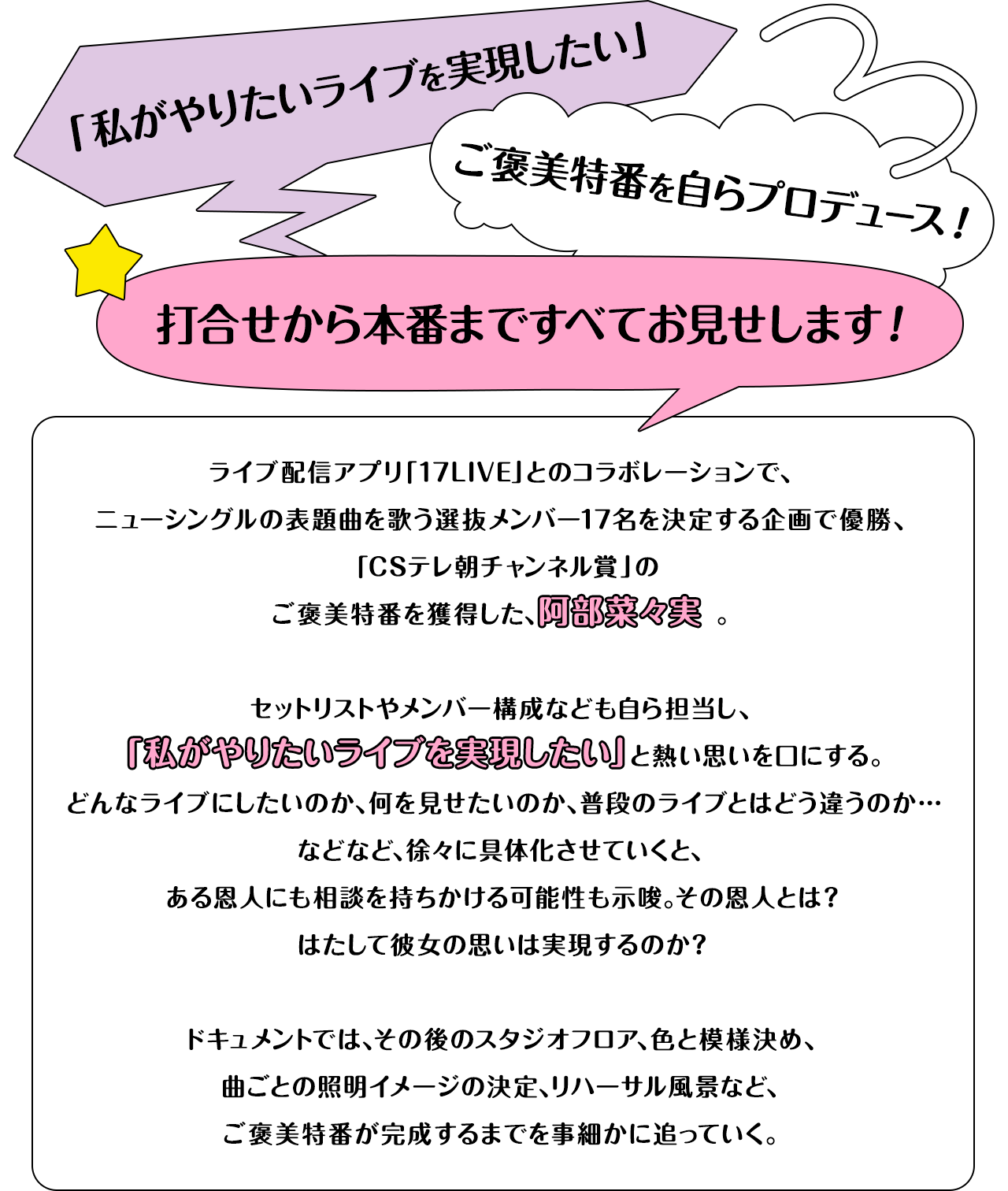 「私がやりたいライブを実現したい」ご褒美特番を自らプロデュース！打合せから本番まですべてお見せします！ライブ配信アプリ「17LIVE」とのコラボレーションで、ニューシングルの表題曲を歌う選抜メンバー17名を決定する企画で優勝、「CSテレ朝チャンネル賞」のご褒美特番を獲得した、阿部菜々実。セットリストやメンバー構成なども自ら担当し、「私がやりたいライブを実現したい」と熱い思いを口にする。どんなライブにしたいのか、何を見せたいのか、普段のライブとはどう違うのか…などなど、徐々に具体化させていくと、ある恩人にも相談を持ちかける可能性も示唆。その恩人とは？はたして彼女の思いは実現するのか？ドキュメントでは、その後のスタジオフロア、色と模様決め、曲ごとの照明イメージの決定、リハーサル風景など、ご褒美特番が完成するまでを事細かに追っていく。