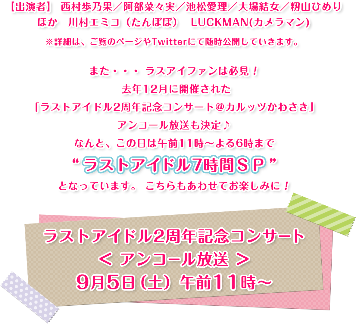 【出演者】西村歩乃果／阿部菜々実／池松愛理／大場結女／籾山ひめりほか川村エミコ（たんぽぽ）  LUCKMAN(カメラマン)※詳細は、ご覧のページやTwitterにて随時公開していきます。また、、、ラスアイファンは必見！去年12月に開催された「ラストアイドル2周年記念コンサート＠カルッツかわさき」アンコール放送も決定♪なんと、この日は午前11時～よる6時まで“ラストアイドル7時間SP”となっています。こちらもあわせてお楽しみに！ラストアイドル2周年記念コンサート＜アンコール放送＞午前11時～