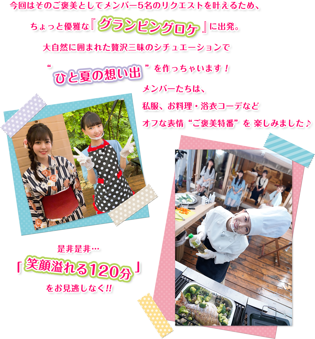 今回はそのご褒美としてメンバー5名のリクエストを叶えるため、ちょっと優雅な『グランピングロケ」に出発。大自然に囲まれた贅沢三昧のシチュエーションで“ひと夏の想い出”を作っちゃいます！メンバーたちは、私服、お料理・浴衣コーデなどオフな表情“ご褒美特番”を 楽しみました♪是非是非…「笑顔溢れる120分」をお見逃しなく!!