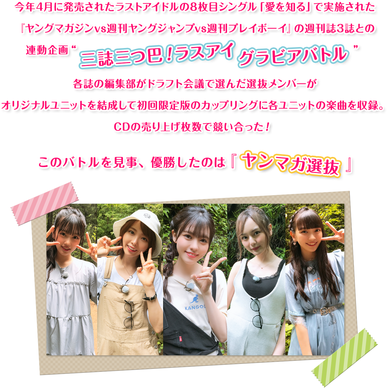 今年4月に発売されたラストアイドルの8枚目シングル「愛を知る」で実施された『ヤングマガジンvs週刊ヤングジャンプvs週刊プレイボーイ』の週刊誌3誌との連動企画“三誌三つ巴！ラスアイ グラビアバトル”各誌の編集部がドラフト会議で選んだ選抜メンバーがオリジナルユニットを結成して初回限定版のカップリングに各ユニットの楽曲を収録。CDの売り上げ枚数で競い合った！このバトルを見事、優勝したのは 『ヤンマガ選抜』