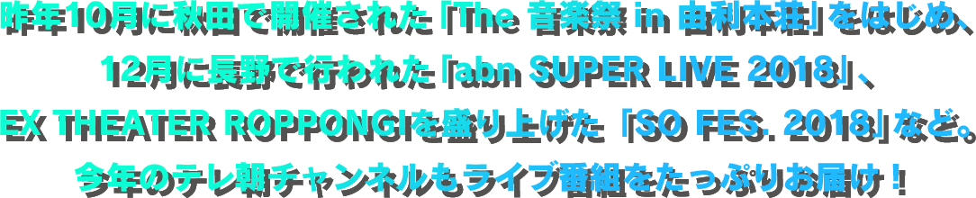 昨年10月に秋田で開催された「The 音楽祭 in 由利本荘」をはじめ、12月に長野で行われた「abn SUPER LIVE 2018」、EX THEATER ROPPONGIを盛り上げた「SO FES. 2018」など。今年のテレ朝チャンネルもライブ番組をたっぷりお届け！