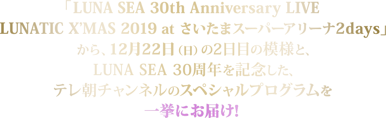 「LUNA SEA 30th Anniversary LIVE LUNATIC X’MAS 2019 at さいたまスーパーアリーナ2days」から、12月22日（日）の2日目の模様と、LUNA SEA 30周年を記念した、テレ朝チャンネルのスペシャルプログラムを一挙にお届け！