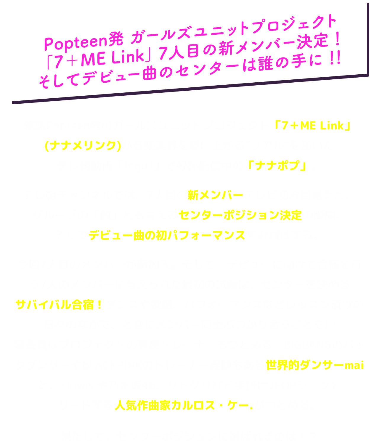 Popteen発 ガールズユニットプロジェクト 「7＋ME Link」7人目の新メンバー決定！そしてデビュー曲のセンターは誰の手に！！雑誌Popteen発のガールズユニットプロジェクト「7＋ME Link」(ナナメリンク)が音楽業界を駆け上がる“リアル”を描いたテレ朝動画「logirl」で好評配信中の「ナナポプ」。テレ朝チャンネルでは、7人目の新メンバーテレビ初お目見えと、グループの「顔」とも言えるセンターポジション決定の瞬間、そしてデビュー曲の初パフォーマンスをお届けする。今回7人目のメンバーが新加入。そして、デビューに向けて合宿を行う7人のメンバーに与えられた最初の試練は、センターを決めるサバイバル合宿！ダンスや歌唱、パフォーマンスなどレッスン漬けの日々のなかで、ときにメンバー同士ぶつかり合うことも!?審査員はプロジェクトの専属トレーナーもつとめる、BIGBANGのバックダンサーやBLACKPINKのトレーナー経験もある世界的ダンサーmaiと、Flowerや乃木坂46、リトグリなど手掛けJPOPシーンをリードする人気作曲家カルロス・ケー.がつとめる。果たして、センターポジションに選ばれるのは！？