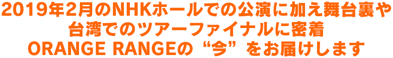 2019年2月のNHKホールでの公演に加え舞台裏や台湾でのツアーファイナルに密着 ORANGE RANGEの“今”をお届けします