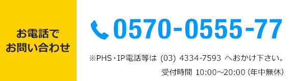 お電話でお問い合わせ　TEL 0570-0555-77 *PHS・IP電話等は(03)4334-7593へおかけ下さい。受付時間10：00～20：00　年中無休