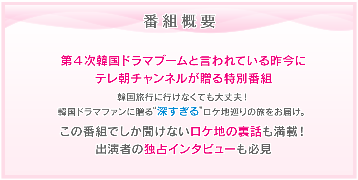 番組概要 第4次韓国ドラマブーム到来!韓国ドラマファンに贈る特別番組。韓国に行けなくても大丈夫!現地有名ブロガーが伝える細かすぎて “深すぎる”ロケ地巡りの旅をお届け。この番組でしか聞けない出演者の独占インタビューやロケ地の裏話も満載!ここだけの豪華視聴者プレゼントも後日発表