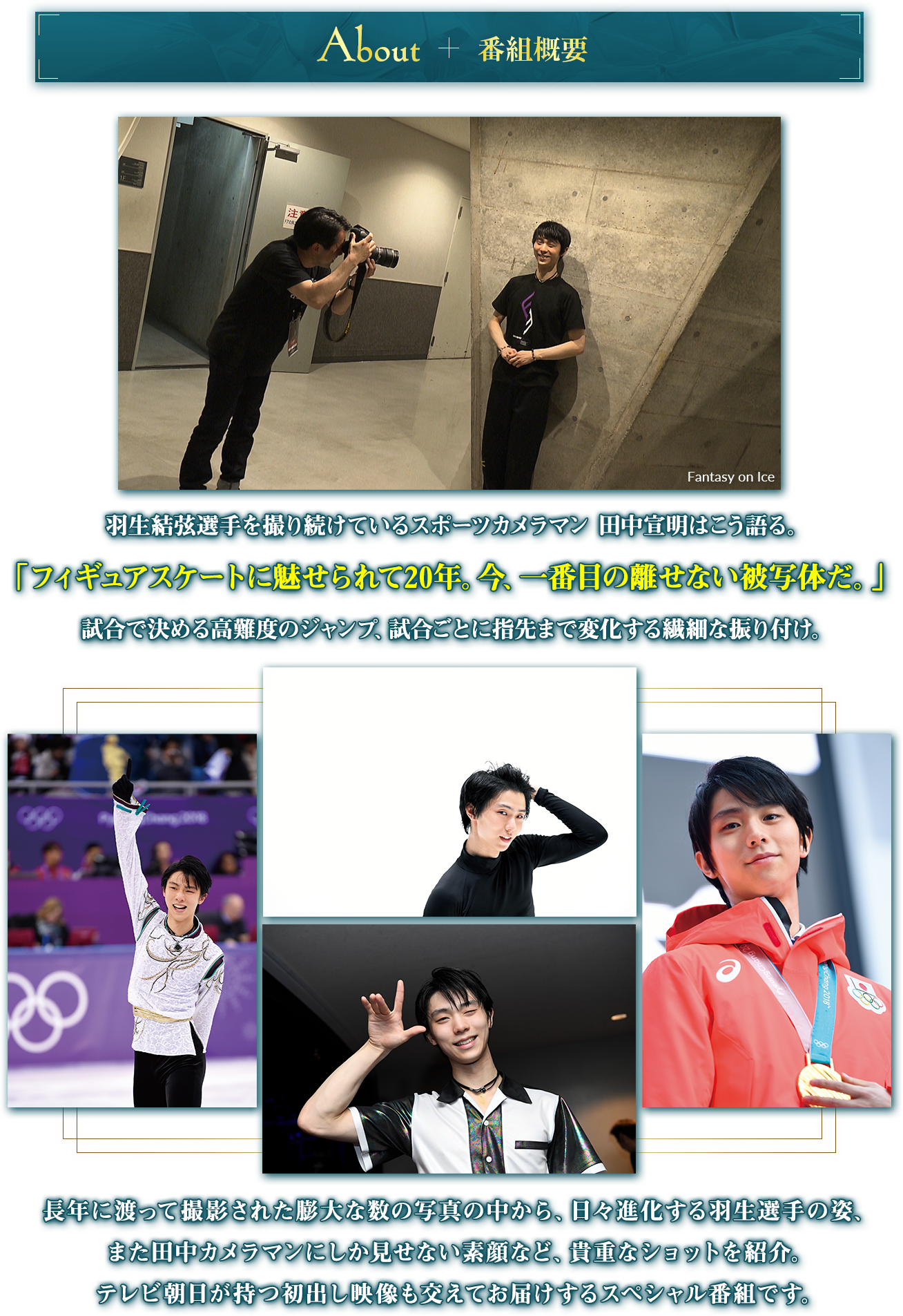 番組概要 羽生結弦選手を撮り続けているスポーツカメラマン 田中宣明はこう語る。「フィギュアスケートに魅せられて20年。今、一番目の離せない被写体だ。」試合で決める高難度のジャンプ、試合ごとに指先まで変化する繊細な振り付け。長年に渡って撮影された膨大な数の写真の中から、日々進化する羽生選手の姿、また田中カメラマンにしか見せない素顔など、貴重なショットを紹介。テレビ朝日が持つ初出し映像も交えてお届けするスペシャル番組です。