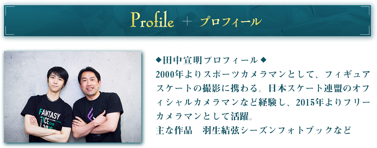 プロフィール 田中宣明プロフィール2000年よりスポーツカメラマンとして、フィギュアスケートの撮影に携わる。日本スケート連盟のオフィシャルカメラマンなど経験し、2015年よりフリーカメラマンとして活躍。主な作品　羽生結弦シーズンフォトブックなど