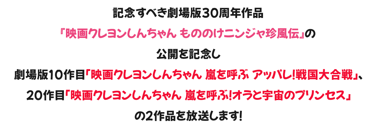 記念すべき劇場版30周年作品『映画クレヨンしんちゃん もののけニンジャ珍風伝』の公開を記念し劇場版10作目「映画クレヨンしんちゃん 嵐を呼ぶ アッパレ！戦国大合戦」、20作目「映画クレヨンしんちゃん 嵐を呼ぶ！オラと宇宙のプリンセス」を放送します！