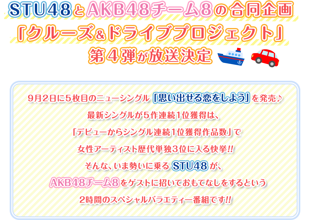 STU48とAKB48チーム8の合同企画「クルーズ＆ドライブプロジェクト」第４弾が放送決定 ９月２日に５枚目のニューシングル「思い出せる恋をしよう」を発売♪最新シングルが５作連続１位獲得は、「デビューからシングル連続１位獲得作品数」で女性アーティスト歴代単独３位に入る快挙!!そんな、いま勢いに乗るSTU48が、AKB48チーム8をゲストに招いておもてなしをするという2時間のスペシャルバラエティー番組です!!