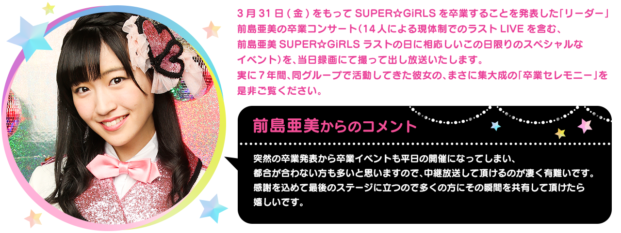 3月31日(金)をもってSUPER☆GiRLSを卒業することを発表した「リーダー」前島亜美の卒業コンサート（14人による現体制でのラストLIVEを含む、前島亜美SUPER☆GiRLSラストの日に相応しいこの日限りのスペシャルなイベント）を、当日録画にて撮って出し放送いたします。実に7年間、同グループで活動してきた彼女の、まさに集大成の「卒業セレモニー」を是非ご覧ください。