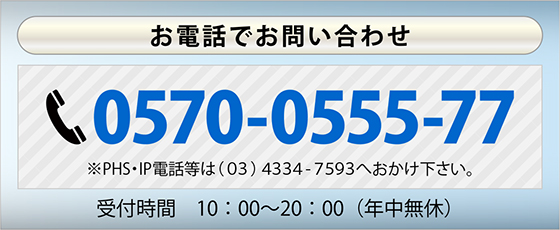 お電話でお問い合わせ　TEL 0570-0555-77 *PHS・IP電話等は(03)4334-7593へおかけ下さい。受付時間10：00～20：00　年中無休