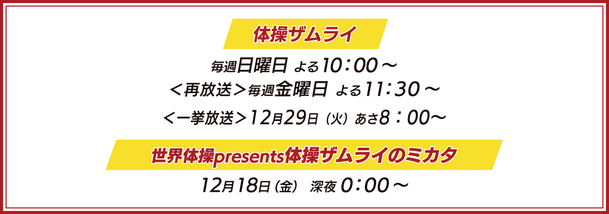 体操ザムライ 10月11日（日）スタート 毎週日曜日 よる10：00～ ＜再放送＞10月16日（金）から 毎週金曜日 よる11：30～ 世界体操presents体操ザムライのミカタ 11月13日（金）深夜0：00～