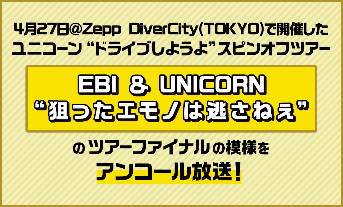 4月27日＠Zepp DiverCity(TOKYO)で開催した ユニコーン “ドライブしようよ”スピンオフツアー「EBI ＆ UNICORN “狙ったエモノは逃さねぇ”」ツアーファイナルの模様をアンコール放送！