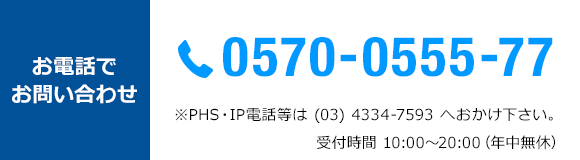 お電話でお問い合わせ　TEL 0570-0555-77 *PHS・IP電話等は(03)4334-7593へおかけ下さい。受付時間10：00～20：00　年中無休