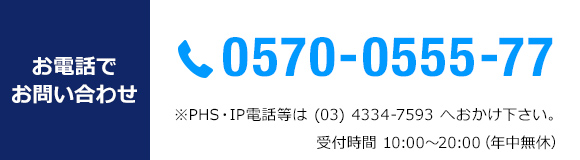 お電話でお問い合わせ　TEL 0570-0555-77 *PHS・IP電話等は(03)4334-7593へおかけ下さい。受付時間10：00～20：00　年中無休