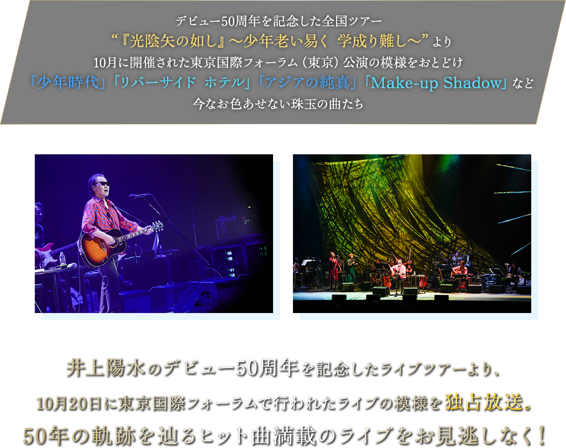 デビュー50周年を記念した全国ツアー“『光陰矢の如し』～少年老い易く 学成り難し～“より10月に開催された東京国際フォーラム（東京）公演の模様をおとどけ
「少年時代」「リバーサイドホテル」「アジアの純真」「Make-up Shadow」など今なお色あせない珠玉の曲たち