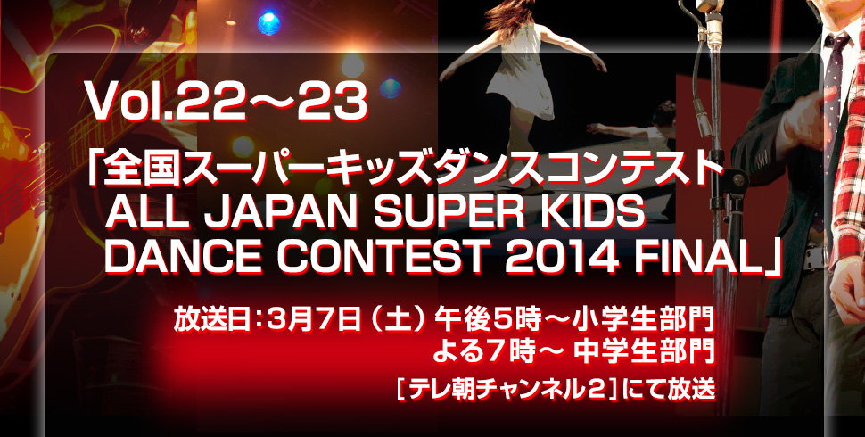 Vol.22～23「全国スーパーキッズダンスコンテスト　
ALL JAPAN SUPER KIDS DANCE CONTEST 2014 FINAL」放送日：3月7日（土）午後5時～小学生部門　よる７時～中学生部門 [CSテレ朝チャンネル２]にて放送
