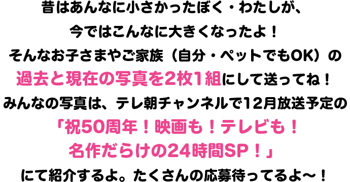 昔はあんなに小さかったぼく・わたしが、今ではこんなに大きくなったよ！
そんなお子さまやご家族（自分・ペットでもOK）の過去と現在の写真を2枚1組にして送ってね！
みんなの写真は、テレ朝チャンネルで12月放送予定の「祝50周年！映画も！テレビも！名作だらけの24時間SP！」にて紹介するよ。たくさんの応募待ってるよ～！そして今年は！みんなが「もう一度見たい名作エピソード”」も同時募集するよ！教えてくれたら大好きなあのお話が放送されるかも！？おたのしみに～！