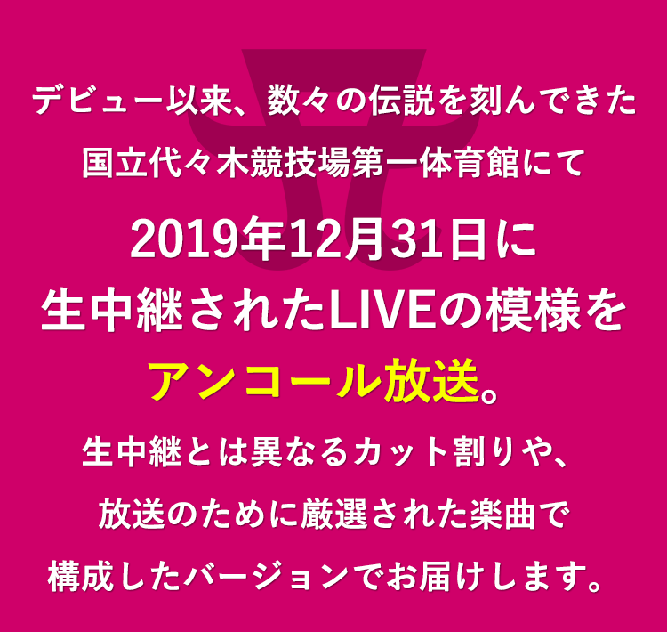 デビュー以来、数々の伝説を刻んできた国立代々木競技場第一体育館にて2019年12月31日に生中継されたLIVEの模様をアンコール放送。生中継とは異なるカット割りや、放送のために厳選された楽曲で構成したバージョンでお届けします。