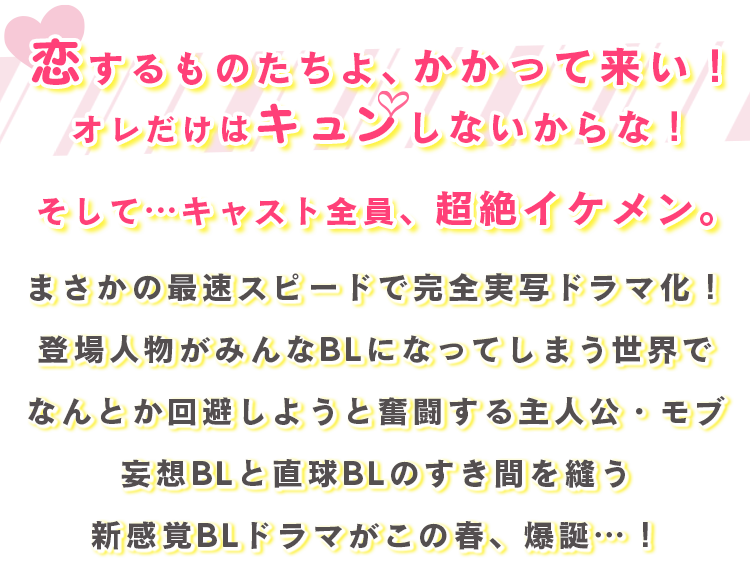 恋するものたちよ、かかって来い！オレだけはキュンしないからな！そして…キャスト全員、超絶イケメン。まさかの最速スピードで完全実写ドラマ化！登場人物がみんなBLになってしまう世界でなんとか回避しようと奮闘する主人公・モブ妄想BLと直球BLのすき間を縫う新感覚BLドラマがこの春、爆誕…！