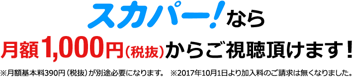 スカパー！なら月額1,000円（税抜）からご視聴頂けます！※月額基本料390円（税抜）が別途必要になります。 ※2017年10月1日より加入料のご請求は無くなりました。