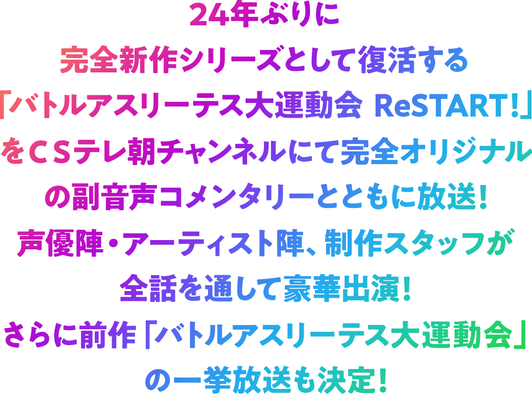24年ぶりに完全新作シリーズとして復活する「バトルアスリーテス大運動会 ReSTART!」をCSテレ朝チャンネルにて完全オリジナルの副音声コメンタリーとともに放送!声優陣・アーティスト陣、制作スタッフが全話を通して豪華出演!さらに前作「バトルアスリーテス大運動会」の一挙放送も決定!!