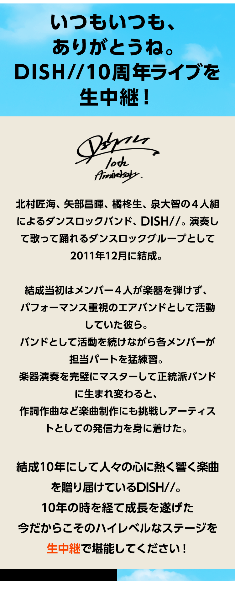 いつもいつも、ありがとうね。DISH//10周年ライブを生中継！北村匠海、矢部昌暉、橘柊生、泉大智の4人組によるダンスロックバンド、DISH//。演奏して歌って踊れるダンスロックグループとして2011年12月に結成。結成当初はメンバー4人が楽器を弾けず、パフォーマンス重視のエアバンドとして活動していた彼ら。バンドとして活動を続けながら各メンバーが担当パートを猛練習。楽器演奏を完璧にマスターして正統派バンドに生まれ変わると、作詞作曲など楽曲制作にも挑戦しアーティストとしての発信力を身に着けた。結成10年にして人々の心に熱く響く楽曲を贈り届けているDISH//。10年の時を経て成長を遂げた今だからこそのハイレベルなステージを生中継で堪能してください！